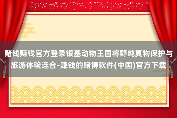 赌钱赚钱官方登录银基动物王国将野纯真物保护与旅游体验连合-赚钱的赌博软件(中国)官方下载