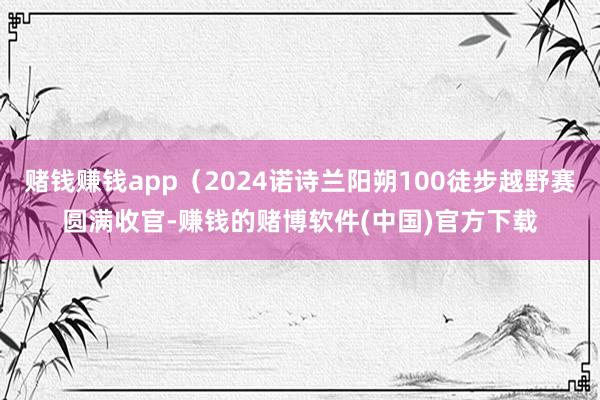 赌钱赚钱app（2024诺诗兰阳朔100徒步越野赛圆满收官-赚钱的赌博软件(中国)官方下载