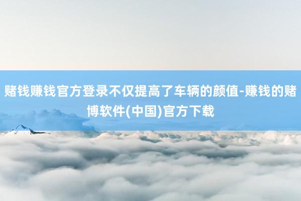 赌钱赚钱官方登录不仅提高了车辆的颜值-赚钱的赌博软件(中国)官方下载