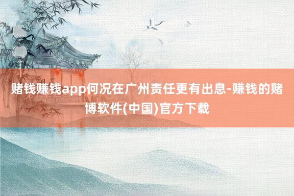 赌钱赚钱app何况在广州责任更有出息-赚钱的赌博软件(中国)官方下载