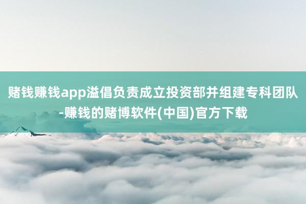 赌钱赚钱app溢倡负责成立投资部并组建专科团队-赚钱的赌博软件(中国)官方下载