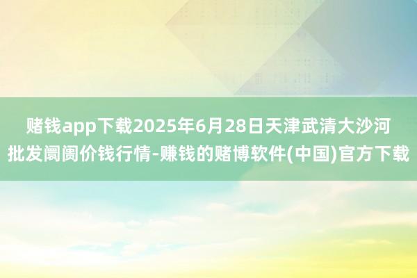 赌钱app下载2025年6月28日天津武清大沙河批发阛阓价钱行情-赚钱的赌博软件(中国)官方下载