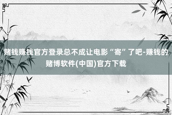 赌钱赚钱官方登录总不成让电影“寄”了吧-赚钱的赌博软件(中国)官方下载