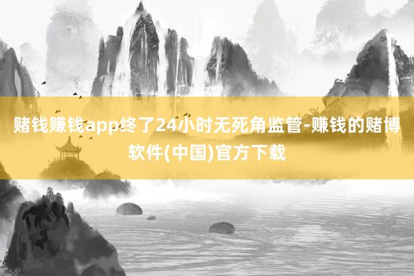 赌钱赚钱app终了24小时无死角监管-赚钱的赌博软件(中国)官方下载