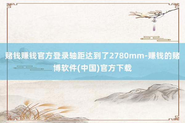 赌钱赚钱官方登录轴距达到了2780mm-赚钱的赌博软件(中国)官方下载
