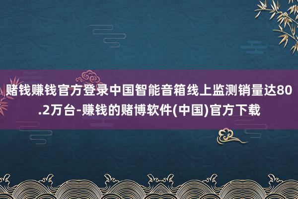 赌钱赚钱官方登录中国智能音箱线上监测销量达80.2万台-赚钱的赌博软件(中国)官方下载