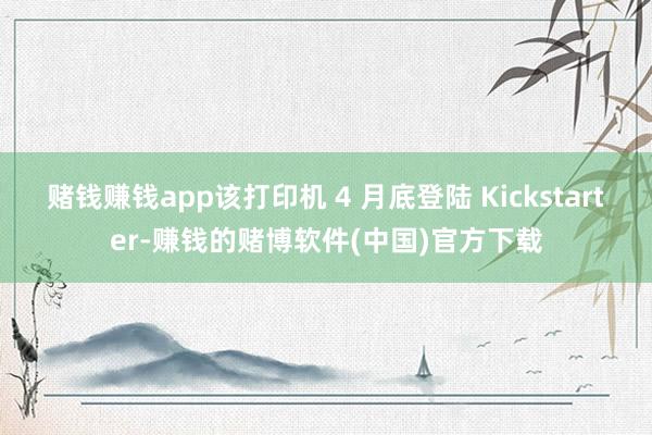 赌钱赚钱app该打印机 4 月底登陆 Kickstarter-赚钱的赌博软件(中国)官方下载