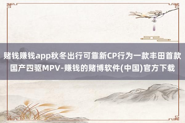 赌钱赚钱app秋冬出行可靠新CP行为一款丰田首款国产四驱MPV-赚钱的赌博软件(中国)官方下载