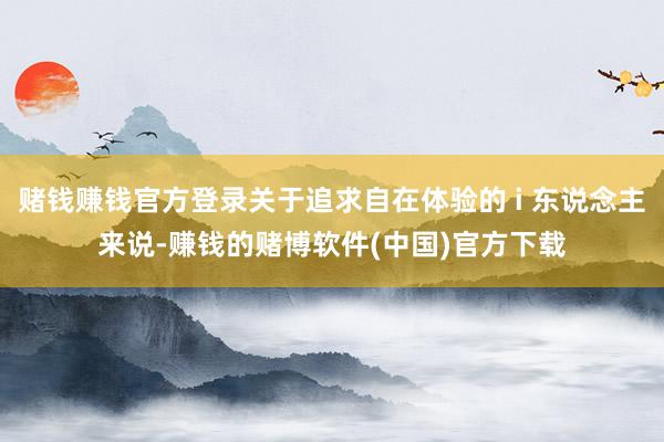 赌钱赚钱官方登录关于追求自在体验的 i 东说念主来说-赚钱的赌博软件(中国)官方下载