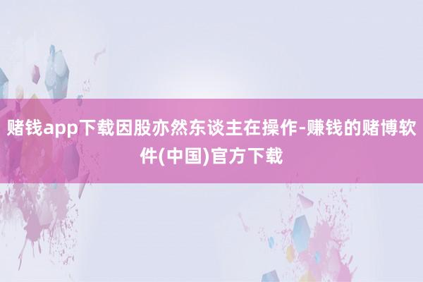 赌钱app下载因股亦然东谈主在操作-赚钱的赌博软件(中国)官方下载