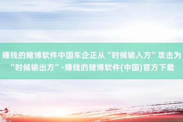 赚钱的赌博软件中国车企正从“时候输入方”攻击为“时候输出方”-赚钱的赌博软件(中国)官方下载