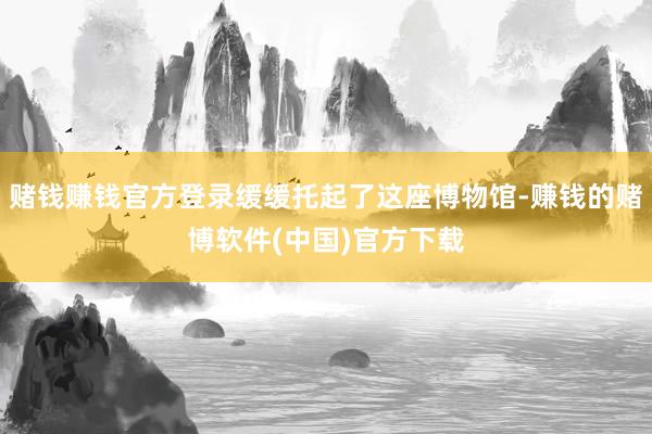 赌钱赚钱官方登录缓缓托起了这座博物馆-赚钱的赌博软件(中国)官方下载