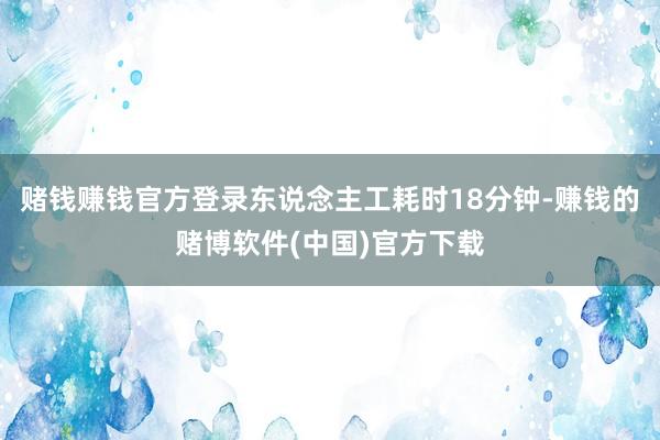 赌钱赚钱官方登录东说念主工耗时18分钟-赚钱的赌博软件(中国)官方下载