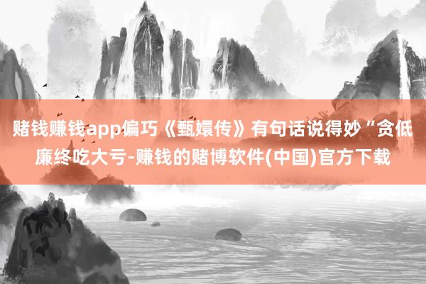 赌钱赚钱app偏巧《甄嬛传》有句话说得妙“贪低廉终吃大亏-赚钱的赌博软件(中国)官方下载