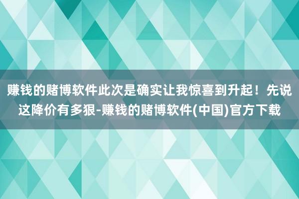 赚钱的赌博软件此次是确实让我惊喜到升起！先说这降价有多狠-赚钱的赌博软件(中国)官方下载