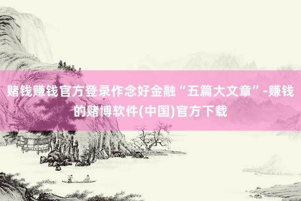 赌钱赚钱官方登录作念好金融“五篇大文章”-赚钱的赌博软件(中国)官方下载