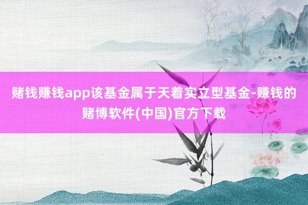 赌钱赚钱app　　该基金属于天着实立型基金-赚钱的赌博软件(中国)官方下载