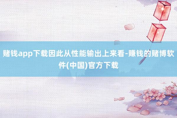 赌钱app下载因此从性能输出上来看-赚钱的赌博软件(中国)官方下载