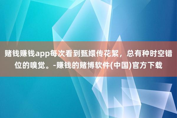 赌钱赚钱app每次看到甄嬛传花絮，总有种时空错位的嗅觉。-赚钱的赌博软件(中国)官方下载