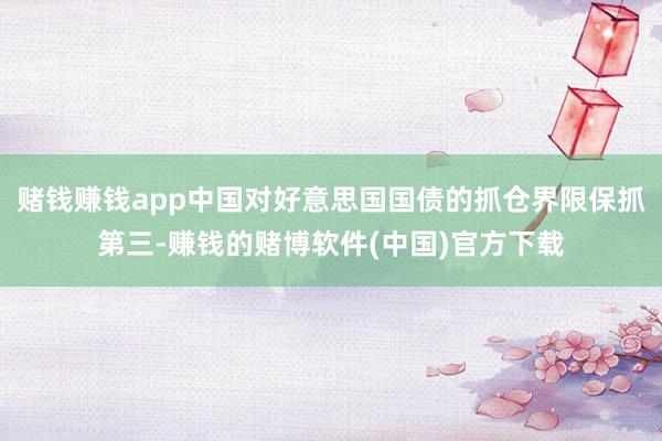 赌钱赚钱app中国对好意思国国债的抓仓界限保抓第三-赚钱的赌博软件(中国)官方下载