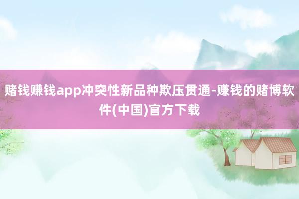 赌钱赚钱app冲突性新品种欺压贯通-赚钱的赌博软件(中国)官方下载