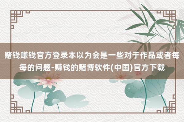 赌钱赚钱官方登录本以为会是一些对于作品或者每每的问题-赚钱的赌博软件(中国)官方下载