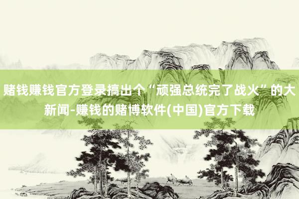 赌钱赚钱官方登录搞出个“顽强总统完了战火”的大新闻-赚钱的赌博软件(中国)官方下载
