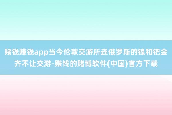 赌钱赚钱app当今伦敦交游所连俄罗斯的镍和钯金齐不让交游-赚钱的赌博软件(中国)官方下载