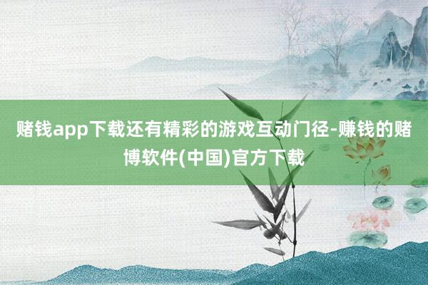 赌钱app下载还有精彩的游戏互动门径-赚钱的赌博软件(中国)官方下载