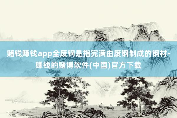 赌钱赚钱app全废钢是指完满由废钢制成的钢材-赚钱的赌博软件(中国)官方下载
