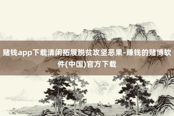 赌钱app下载清闲拓展脱贫攻坚恶果-赚钱的赌博软件(中国)官方下载