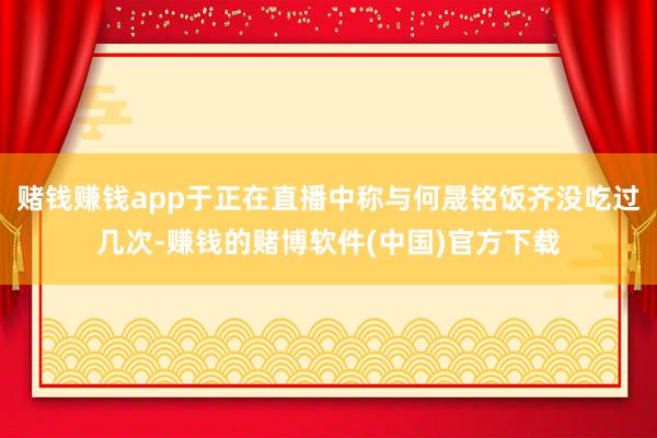赌钱赚钱app于正在直播中称与何晟铭饭齐没吃过几次-赚钱的赌博软件(中国)官方下载