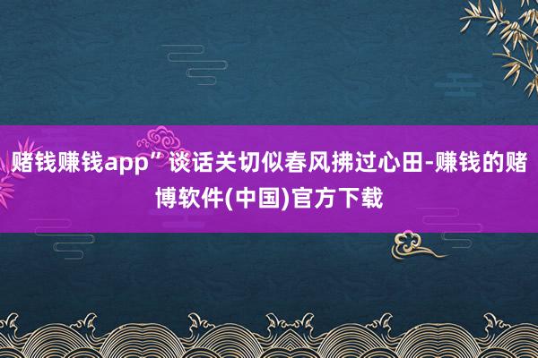 赌钱赚钱app”谈话关切似春风拂过心田-赚钱的赌博软件(中国)官方下载