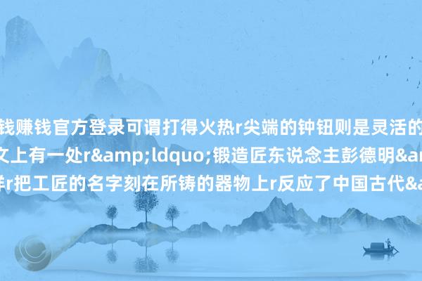 赌钱赚钱官方登录可谓打得火热r尖端的钟钮则是灵活的蒲牢造型rrr在钟身铭文上有一处r&ldquo;锻造匠东说念主彭德明&rdquo;的字样r把工匠的名字刻在所铸的器物上r反应了中国古代&ldquo;物勒工名&rdquo;的轨制r通过&ldquo;背负到东说念主&rdquo;来终了家具的&ldquo;质地监督&rdquo;rrr淌若你去过储藏这口钟的r东莞市博物馆r对这口大铜钟应该有些印象r博物馆标