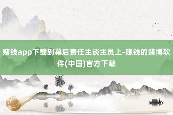 赌钱app下载到幕后责任主谈主员上-赚钱的赌博软件(中国)官方下载