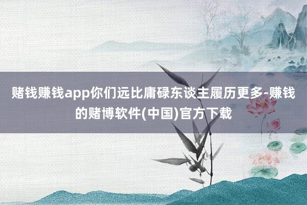 赌钱赚钱app你们远比庸碌东谈主履历更多-赚钱的赌博软件(中国)官方下载