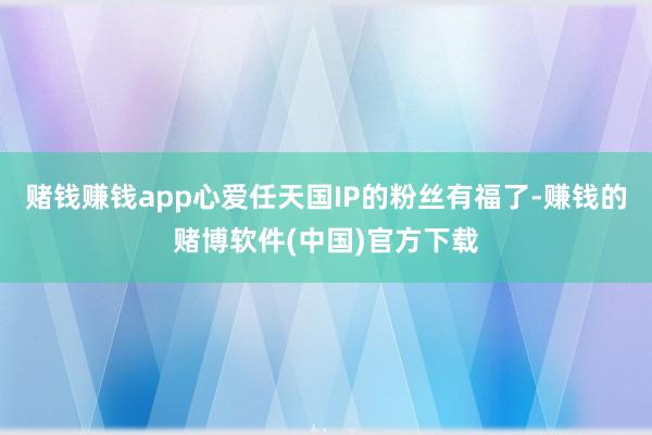 赌钱赚钱app心爱任天国IP的粉丝有福了-赚钱的赌博软件(中国)官方下载