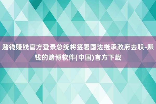 赌钱赚钱官方登录总统将签署国法继承政府去职-赚钱的赌博软件(中国)官方下载