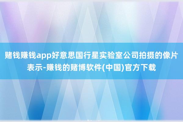 赌钱赚钱app好意思国行星实验室公司拍摄的像片表示-赚钱的赌博软件(中国)官方下载