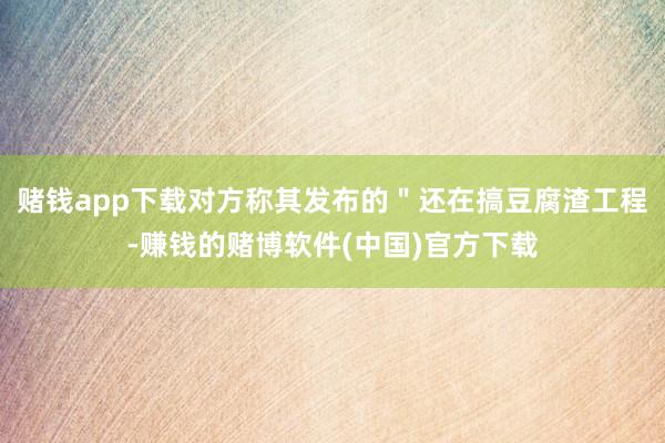 赌钱app下载对方称其发布的＂还在搞豆腐渣工程-赚钱的赌博软件(中国)官方下载