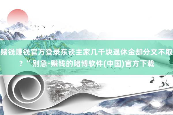 赌钱赚钱官方登录东谈主家几千块退休金却分文不取？”别急-赚钱的赌博软件(中国)官方下载