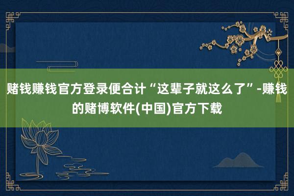 赌钱赚钱官方登录便合计“这辈子就这么了”-赚钱的赌博软件(中国)官方下载