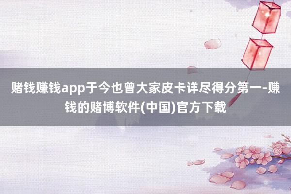 赌钱赚钱app于今也曾大家皮卡详尽得分第一-赚钱的赌博软件(中国)官方下载