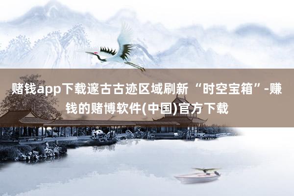 赌钱app下载邃古古迹区域刷新 “时空宝箱”-赚钱的赌博软件(中国)官方下载