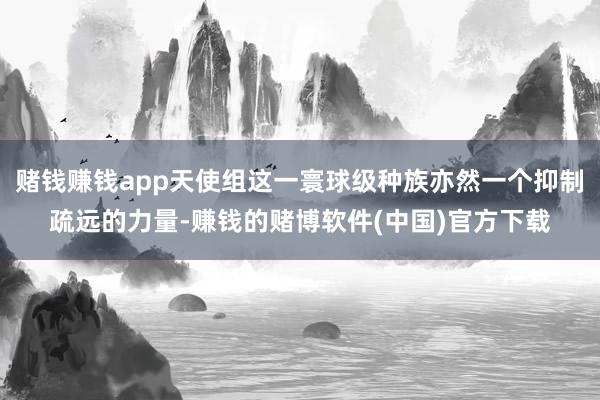 赌钱赚钱app天使组这一寰球级种族亦然一个抑制疏远的力量-赚钱的赌博软件(中国)官方下载