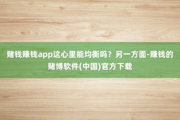 赌钱赚钱app这心里能均衡吗？另一方面-赚钱的赌博软件(中国)官方下载