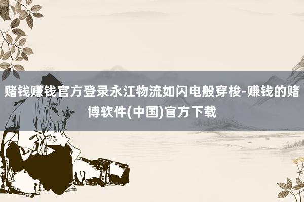 赌钱赚钱官方登录永江物流如闪电般穿梭-赚钱的赌博软件(中国)官方下载