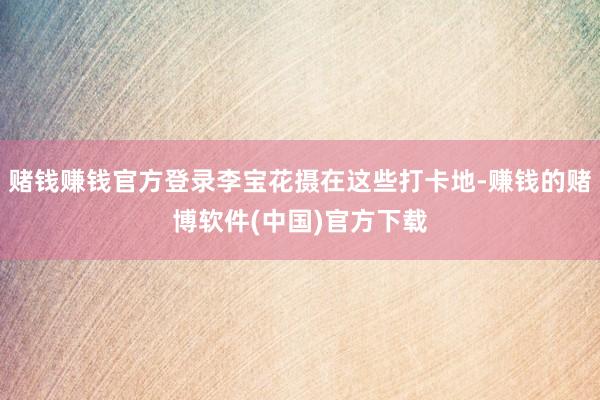 赌钱赚钱官方登录李宝花摄在这些打卡地-赚钱的赌博软件(中国)官方下载