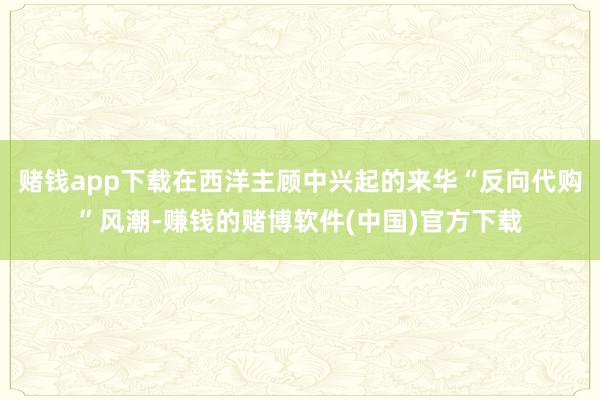 赌钱app下载在西洋主顾中兴起的来华“反向代购”风潮-赚钱的赌博软件(中国)官方下载