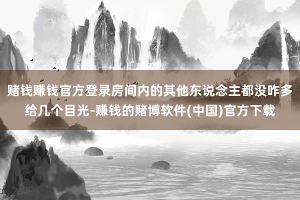 赌钱赚钱官方登录房间内的其他东说念主都没咋多给几个目光-赚钱的赌博软件(中国)官方下载